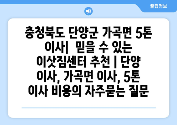 충청북도 단양군 가곡면 5톤 이사|  믿을 수 있는 이삿짐센터 추천 | 단양 이사, 가곡면 이사, 5톤 이사 비용