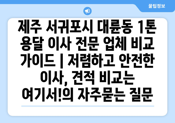 제주 서귀포시 대륜동 1톤 용달 이사 전문 업체 비교 가이드 | 저렴하고 안전한 이사, 견적 비교는 여기서!