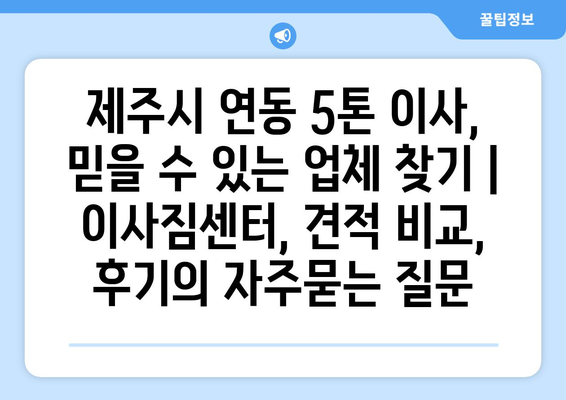 제주시 연동 5톤 이사, 믿을 수 있는 업체 찾기 | 이사짐센터, 견적 비교, 후기