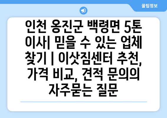 인천 옹진군 백령면 5톤 이사| 믿을 수 있는 업체 찾기 | 이삿짐센터 추천, 가격 비교, 견적 문의