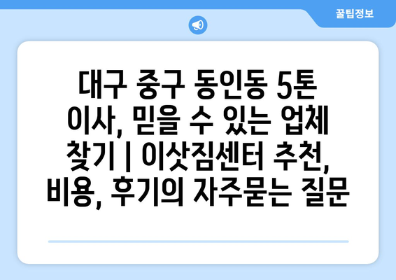 대구 중구 동인동 5톤 이사, 믿을 수 있는 업체 찾기 | 이삿짐센터 추천, 비용, 후기