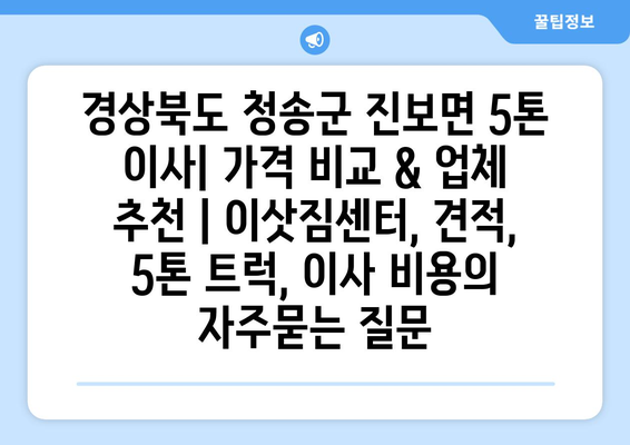 경상북도 청송군 진보면 5톤 이사| 가격 비교 & 업체 추천 | 이삿짐센터, 견적, 5톤 트럭, 이사 비용