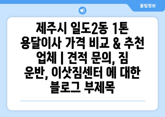 제주시 일도2동 1톤 용달이사 가격 비교 & 추천 업체 | 견적 문의, 짐 운반, 이삿짐센터