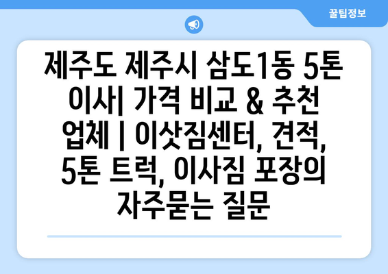 제주도 제주시 삼도1동 5톤 이사| 가격 비교 & 추천 업체 | 이삿짐센터, 견적, 5톤 트럭, 이사짐 포장